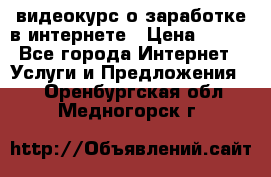 видеокурс о заработке в интернете › Цена ­ 970 - Все города Интернет » Услуги и Предложения   . Оренбургская обл.,Медногорск г.